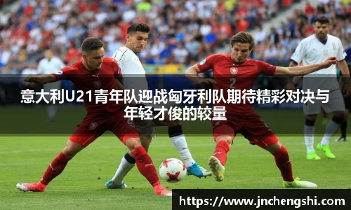 意大利U21青年队迎战匈牙利队期待精彩对决与年轻才俊的较量