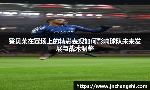 登贝莱在赛场上的精彩表现如何影响球队未来发展与战术调整
